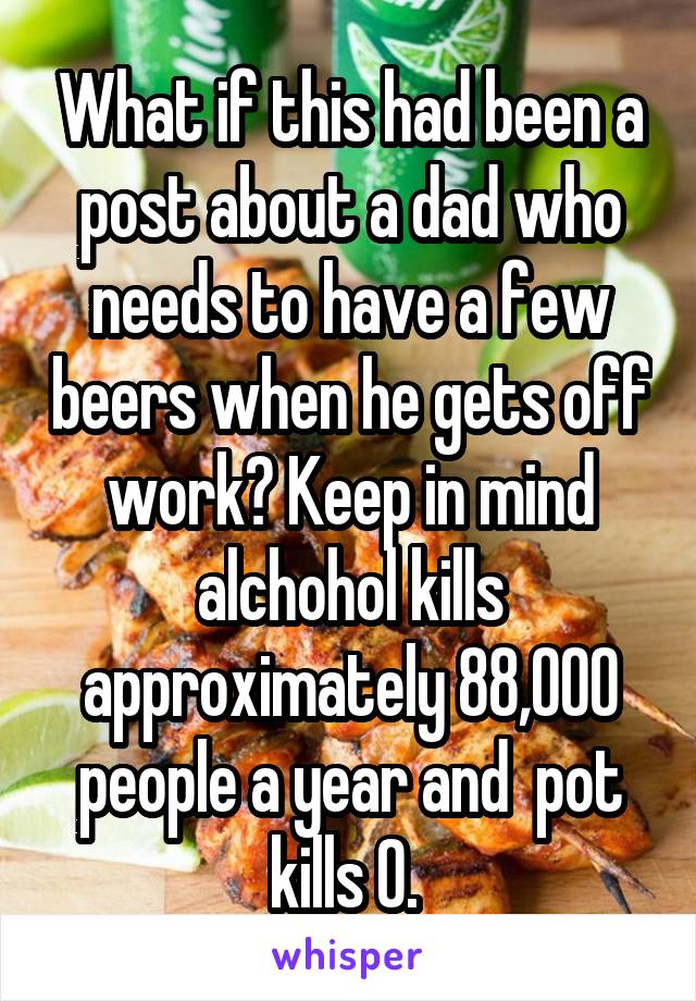 What if this had been a post about a dad who needs to have a few beers when he gets off work? Keep in mind alchohol kills approximately 88,000 people a year and  pot kills 0. 