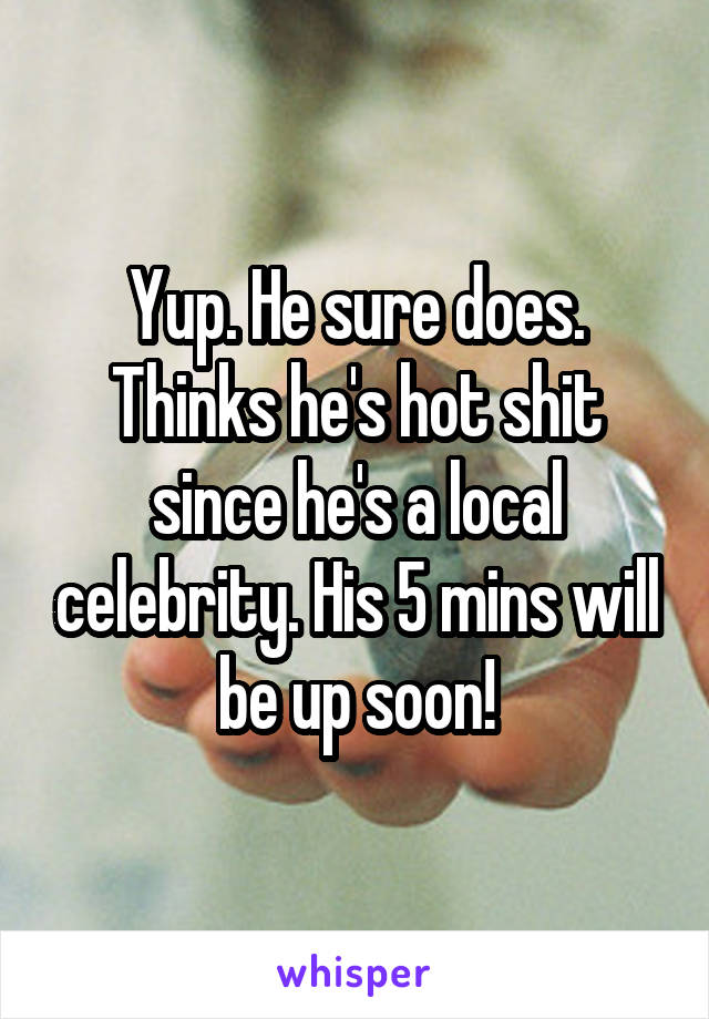 Yup. He sure does. Thinks he's hot shit since he's a local celebrity. His 5 mins will be up soon!