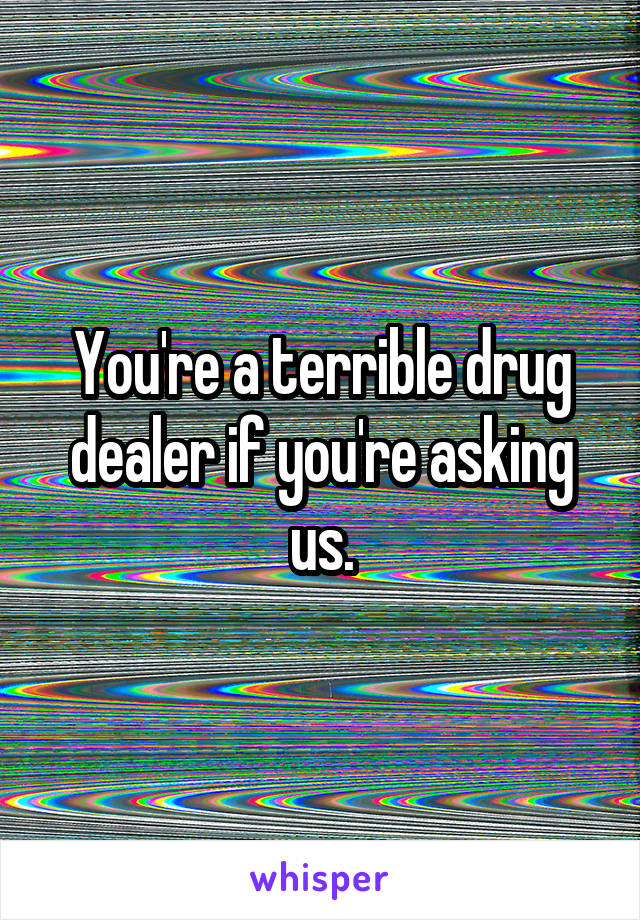 You're a terrible drug dealer if you're asking us.