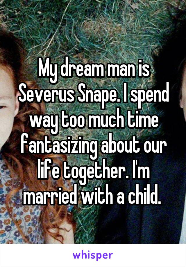 My dream man is Severus Snape. I spend way too much time fantasizing about our life together. I'm married with a child. 