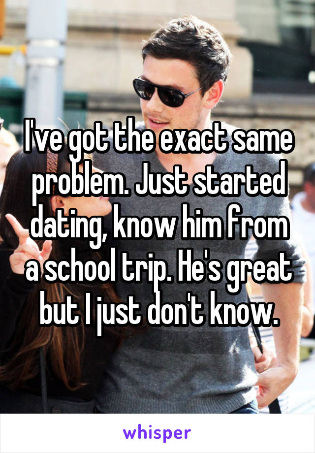 I've got the exact same problem. Just started dating, know him from a school trip. He's great but I just don't know.