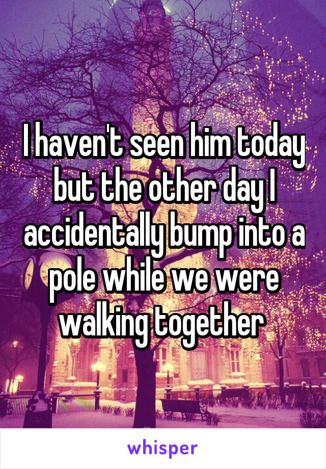 I haven't seen him today but the other day I accidentally bump into a pole while we were walking together 