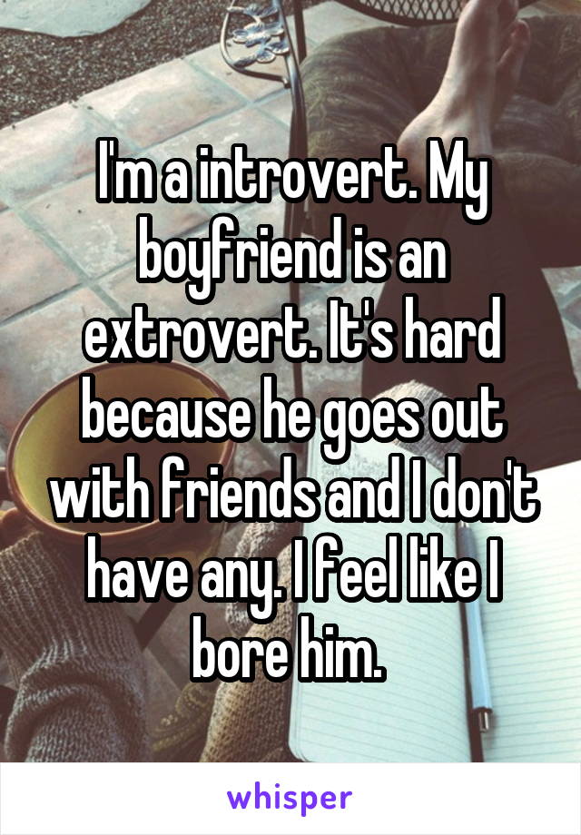 I'm a introvert. My boyfriend is an extrovert. It's hard because he goes out with friends and I don't have any. I feel like I bore him. 