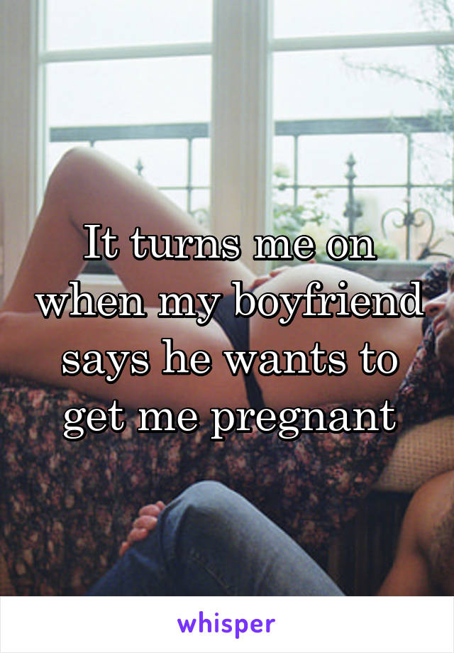 It turns me on when my boyfriend says he wants to get me pregnant