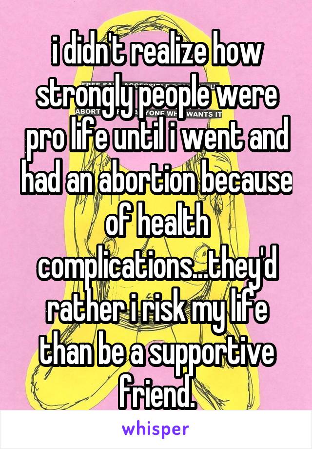 i didn't realize how strongly people were pro life until i went and had an abortion because of health complications...they'd rather i risk my life than be a supportive friend.
