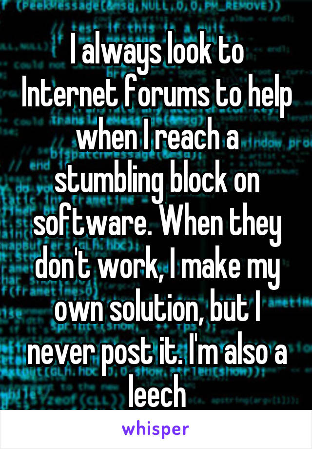 I always look to Internet forums to help when I reach a stumbling block on software. When they don't work, I make my own solution, but I never post it. I'm also a leech
