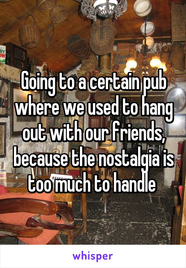 Going to a certain pub where we used to hang out with our friends, because the nostalgia is too much to handle 