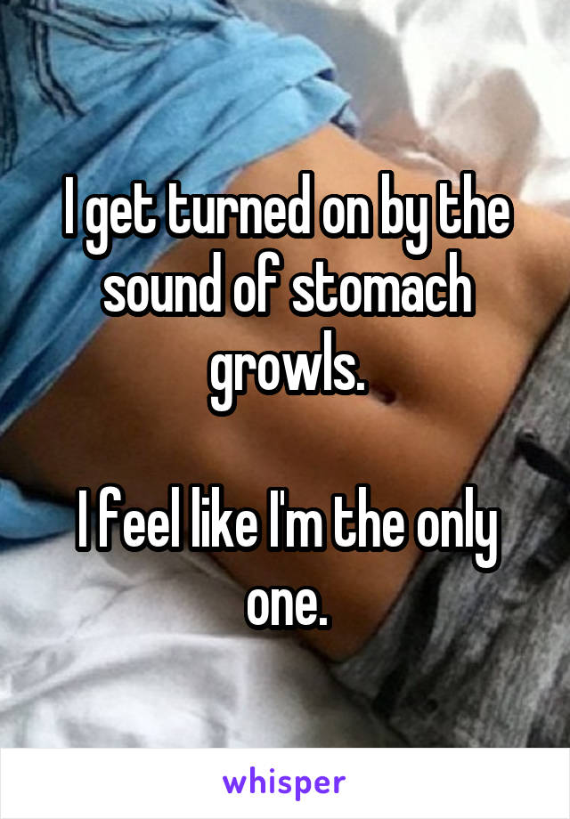 I get turned on by the sound of stomach growls.

I feel like I'm the only one.