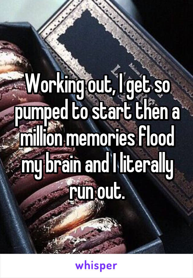 Working out, I get so pumped to start then a million memories flood my brain and I literally run out.