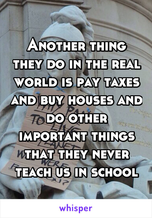 Another thing they do in the real world is pay taxes and buy houses and do other important things that they never teach us in school