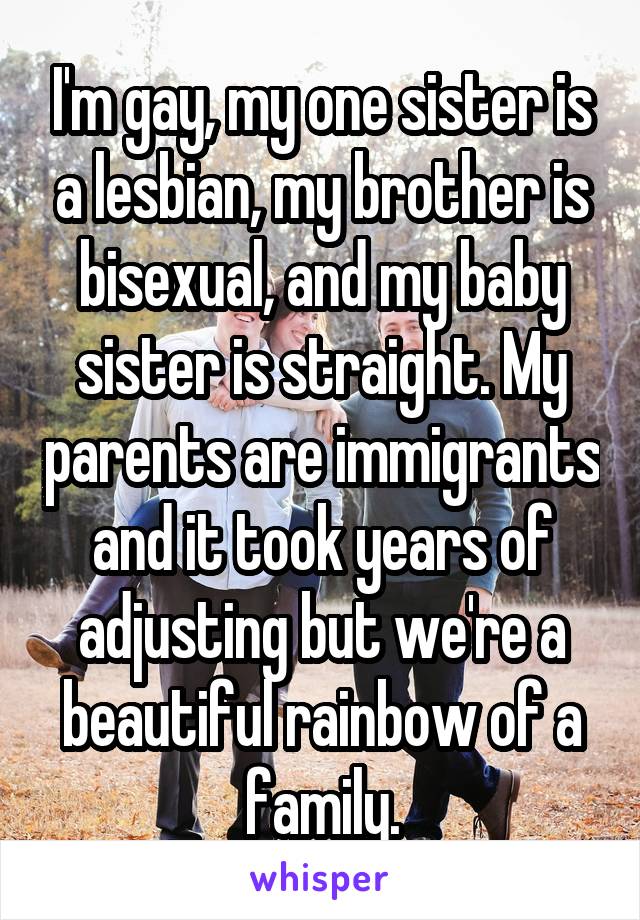 I'm gay, my one sister is a lesbian, my brother is bisexual, and my baby sister is straight. My parents are immigrants and it took years of adjusting but we're a beautiful rainbow of a family.