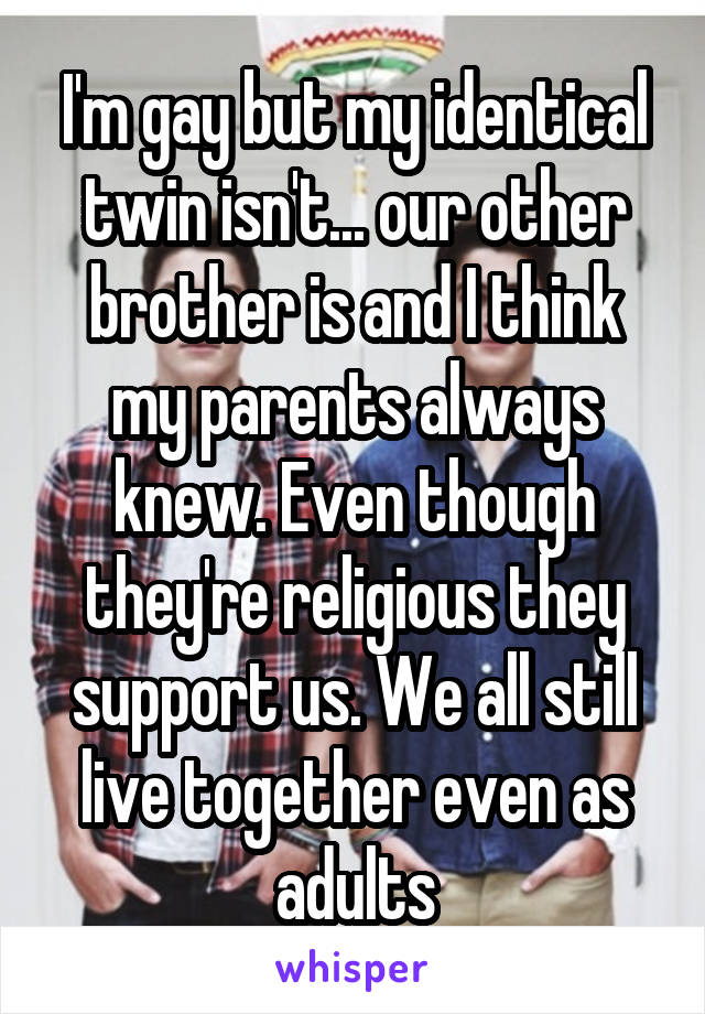 I'm gay but my identical twin isn't... our other brother is and I think my parents always knew. Even though they're religious they support us. We all still live together even as adults