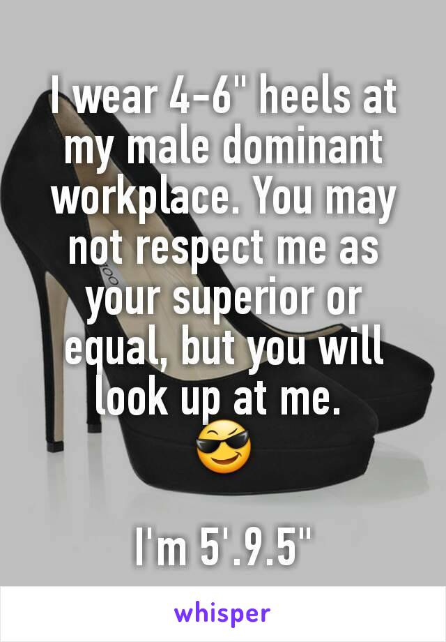 I wear 4-6" heels at my male dominant workplace. You may not respect me as your superior or equal, but you will look up at me. 
😎

I'm 5'.9.5"