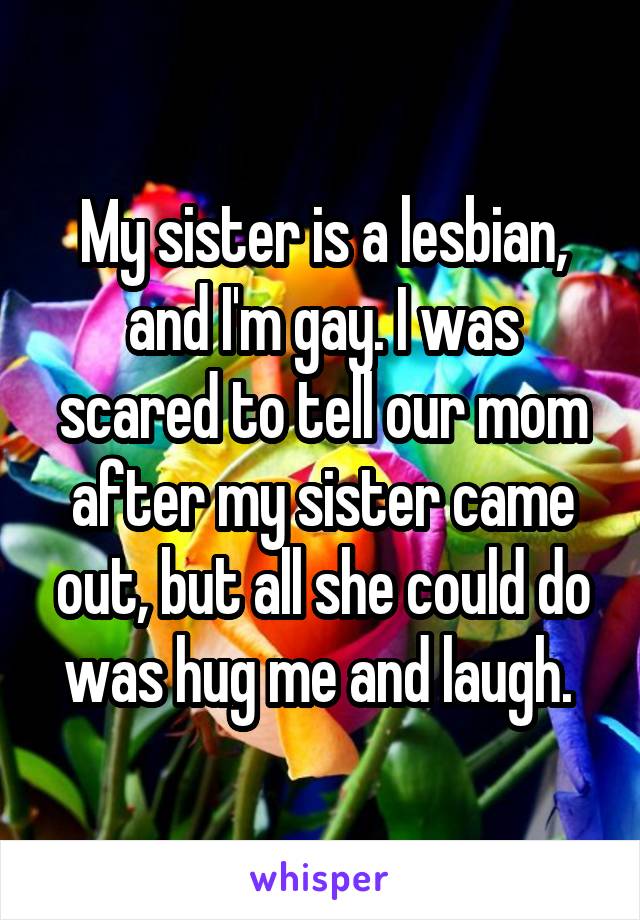 My sister is a lesbian, and I'm gay. I was scared to tell our mom after my sister came out, but all she could do was hug me and laugh. 
