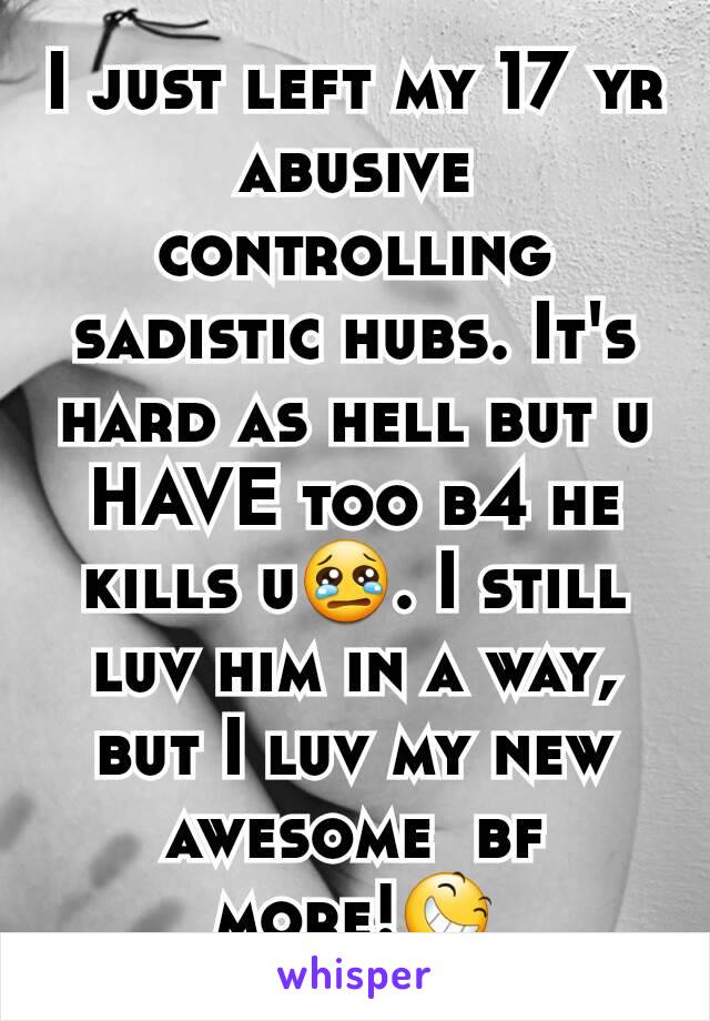 I just left my 17 yr abusive controlling sadistic hubs. It's hard as hell but u HAVE too b4 he kills u😢. I still luv him in a way, but I luv my new awesome  bf more!😆