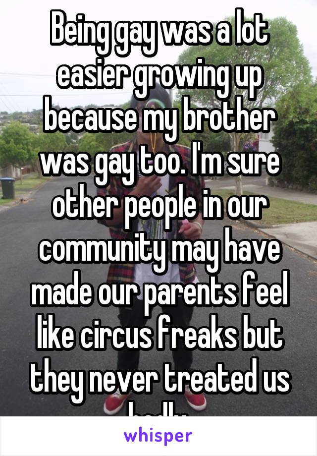 Being gay was a lot easier growing up because my brother was gay too. I'm sure other people in our community may have made our parents feel like circus freaks but they never treated us badly.