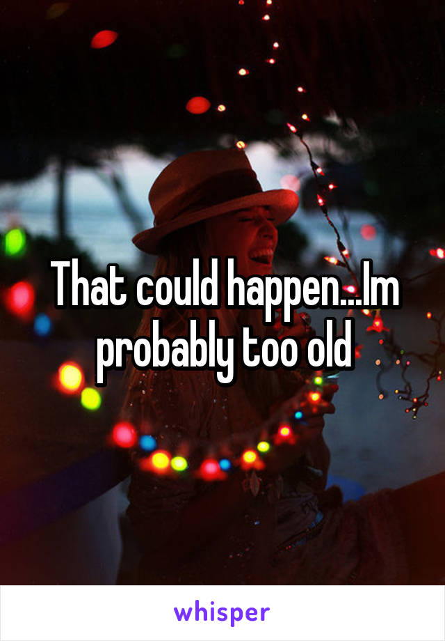 That could happen...Im probably too old