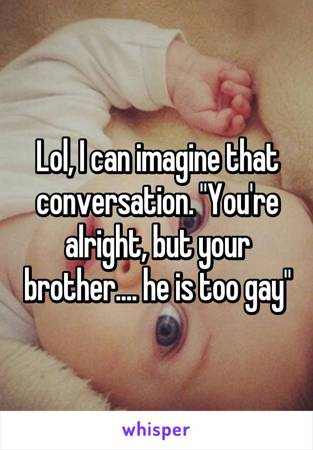 Lol, I can imagine that conversation. "You're alright, but your brother.... he is too gay"