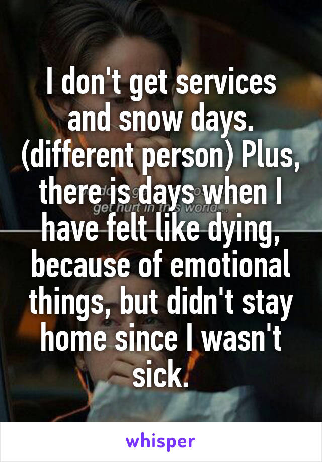 I don't get services and snow days. (different person) Plus, there is days when I have felt like dying, because of emotional things, but didn't stay home since I wasn't sick.