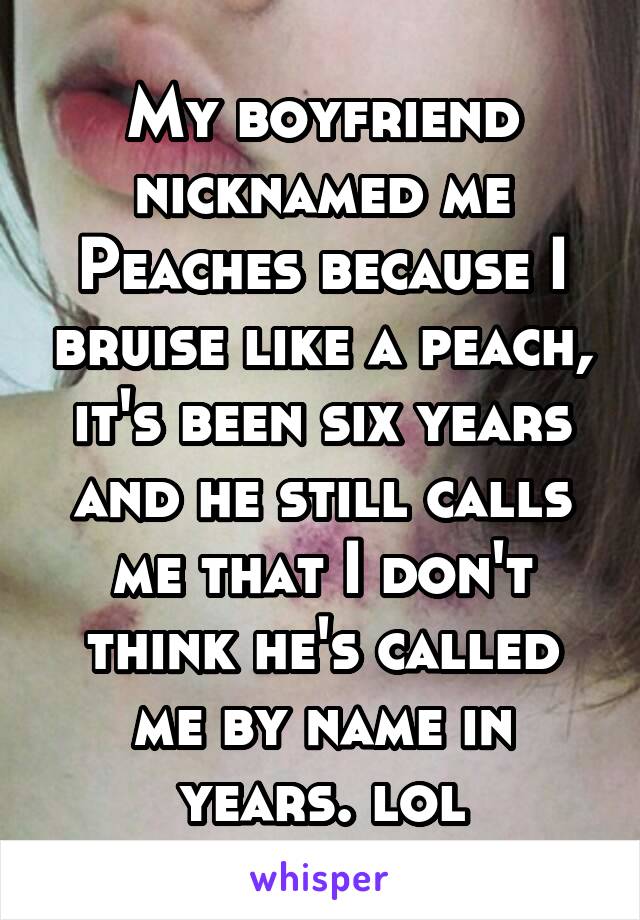 My boyfriend nicknamed me Peaches because I bruise like a peach, it's been six years and he still calls me that I don't think he's called me by name in years. lol