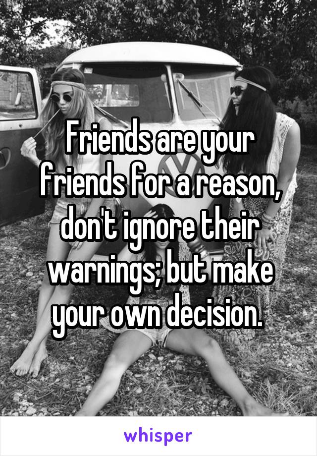 Friends are your friends for a reason, don't ignore their warnings; but make your own decision. 