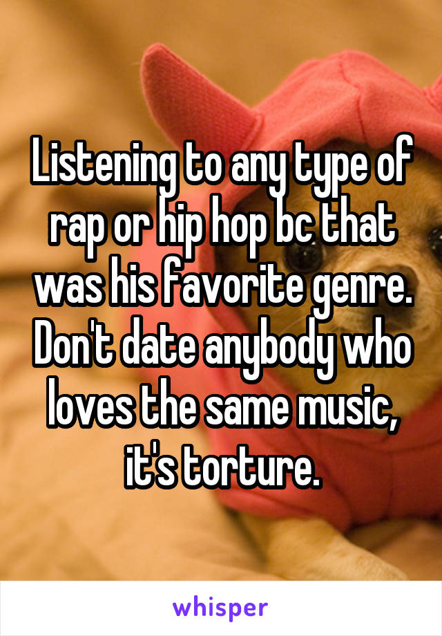 Listening to any type of rap or hip hop bc that was his favorite genre. Don't date anybody who loves the same music, it's torture.