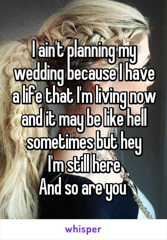 I ain't planning my wedding because I have a life that I'm living now and it may be like hell sometimes but hey
I'm still here
And so are you 