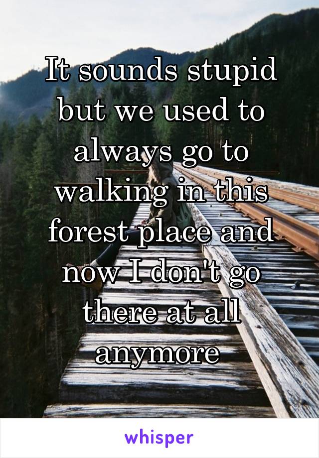 It sounds stupid but we used to always go to walking in this forest place and now I don't go there at all anymore 
