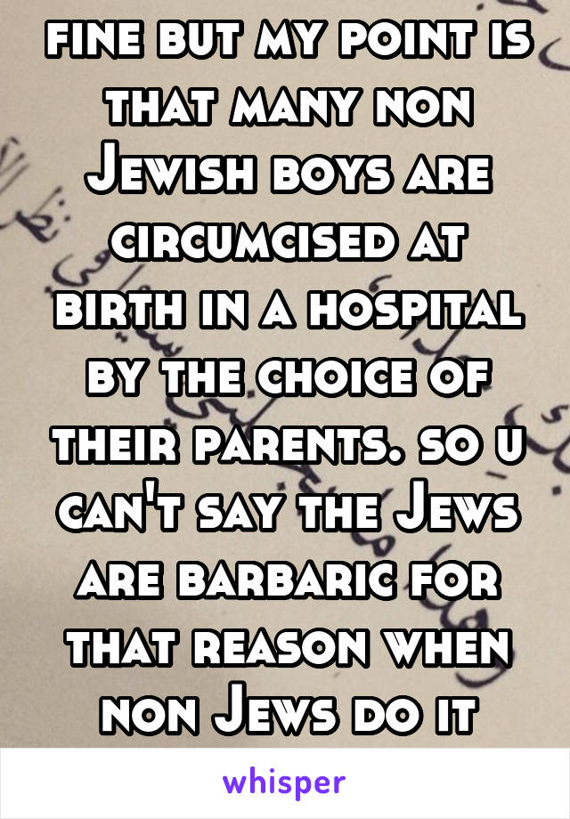 fine but my point is that many non Jewish boys are circumcised at birth in a hospital by the choice of their parents. so u can't say the Jews are barbaric for that reason when non Jews do it also