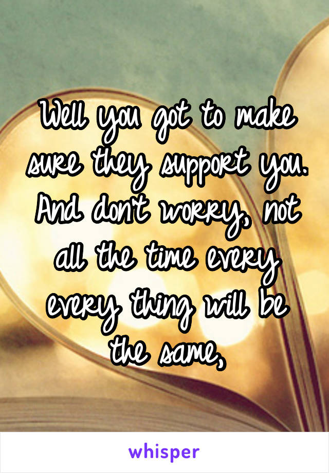 Well you got to make sure they support you. And don't worry, not all the time every every thing will be the same,