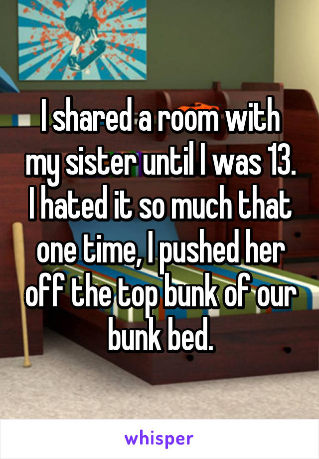 I shared a room with my sister until I was 13. I hated it so much that one time, I pushed her off the top bunk of our bunk bed.