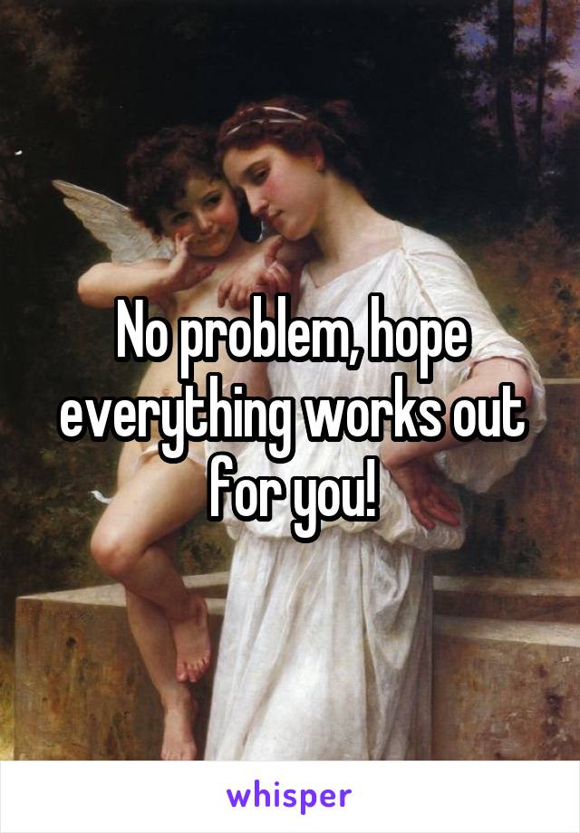 No problem, hope everything works out for you!