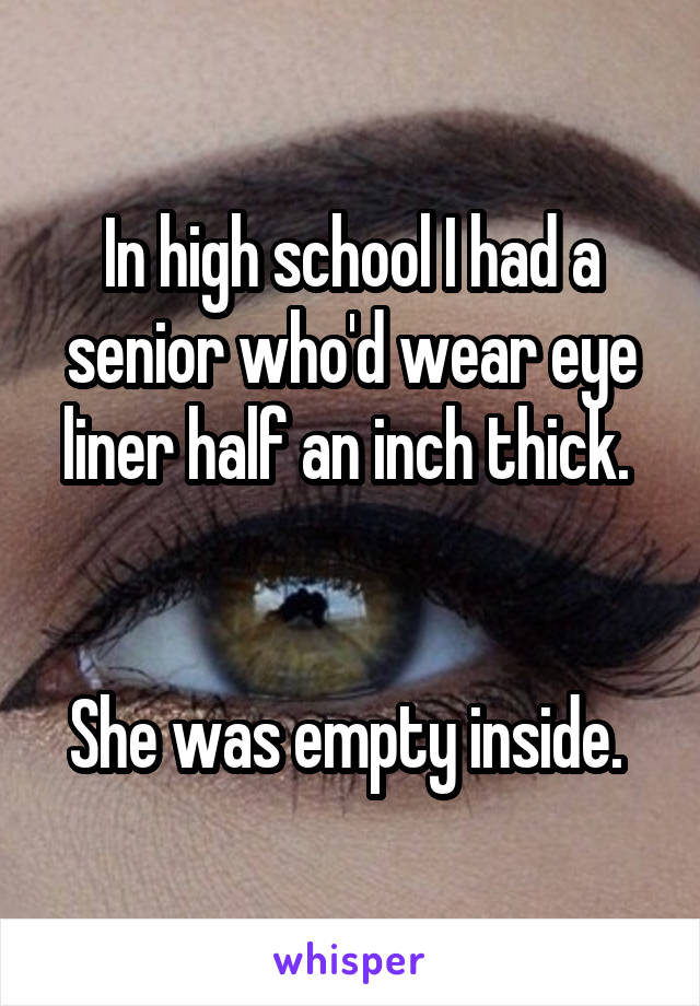 In high school I had a senior who'd wear eye liner half an inch thick. 


She was empty inside. 
