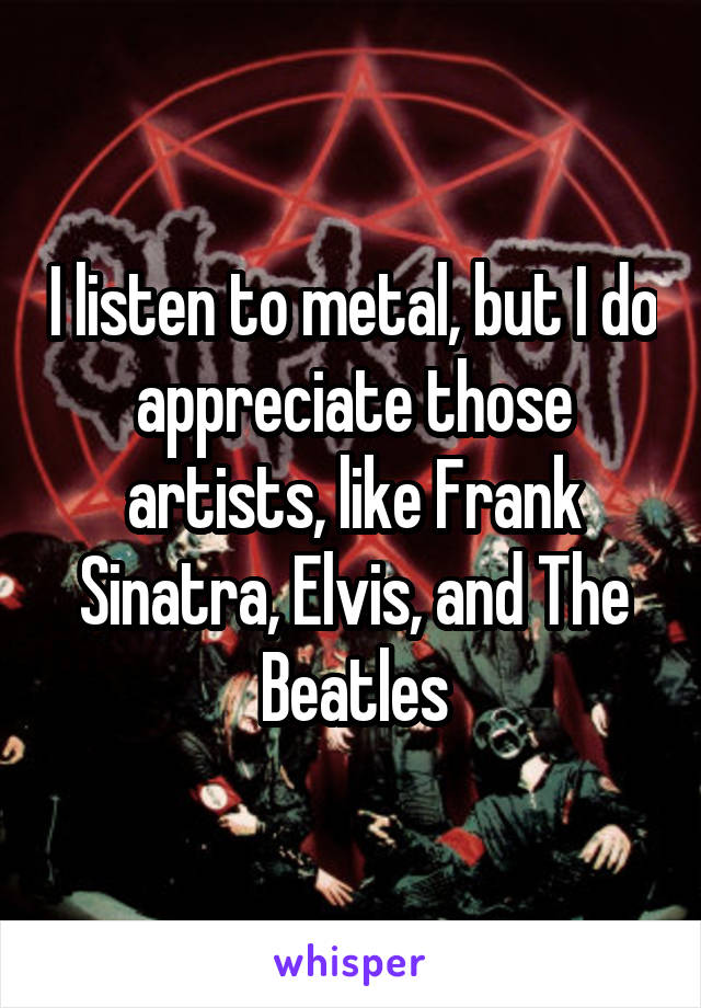 I listen to metal, but I do appreciate those artists, like Frank Sinatra, Elvis, and The Beatles