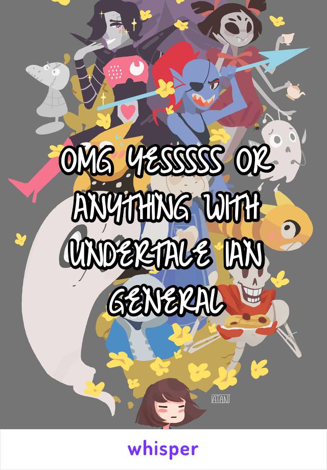 OMG YESSSSS OR ANYTHING WITH UNDERTALE IAN GENERAL