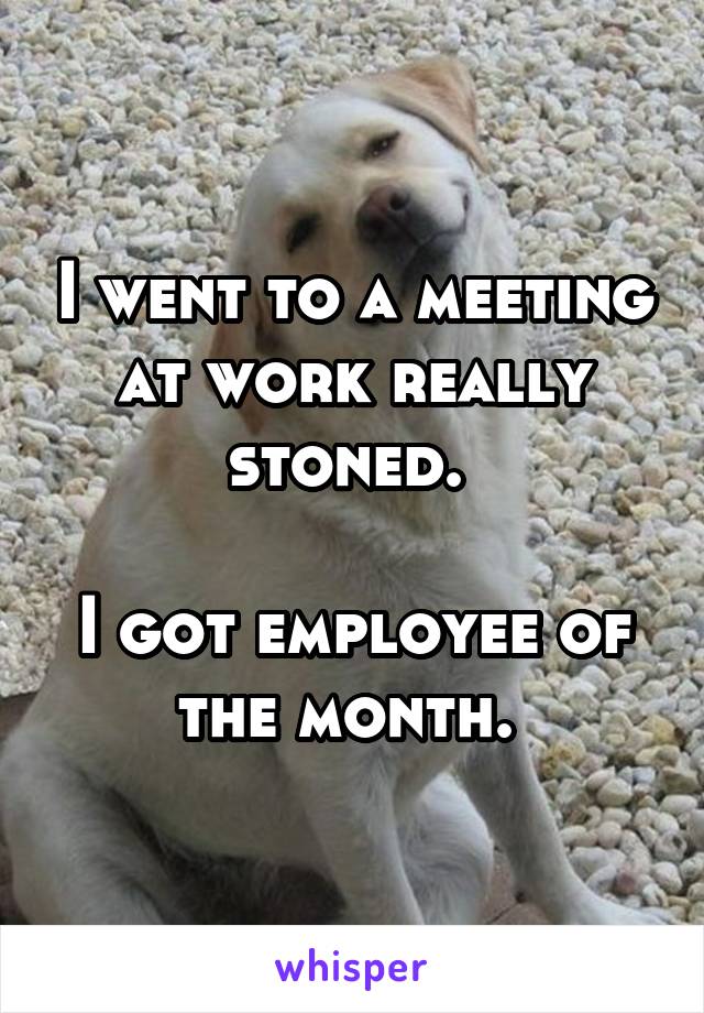 I went to a meeting at work really stoned. 

I got employee of the month. 