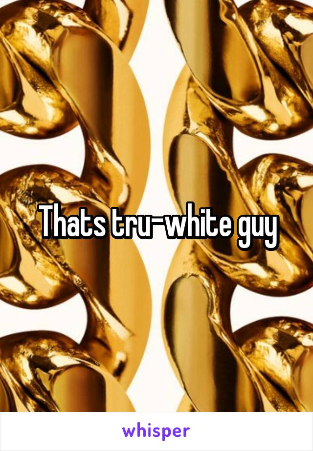 Thats tru-white guy