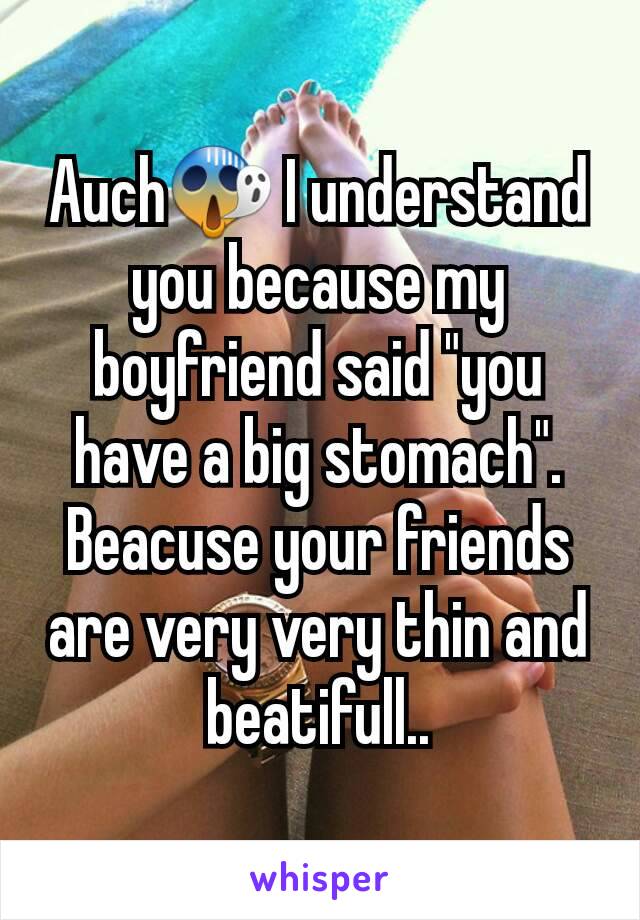 Auch😱 I understand you because my boyfriend said "you have a big stomach". Beacuse your friends are very very thin and beatifull..