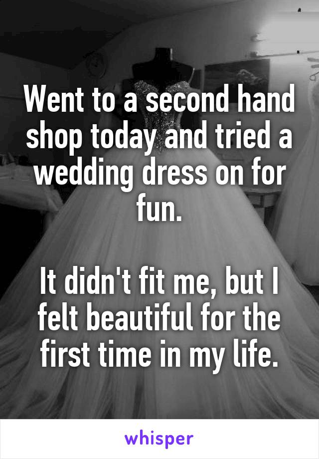 Went to a second hand shop today and tried a wedding dress on for fun.

It didn't fit me, but I felt beautiful for the first time in my life.