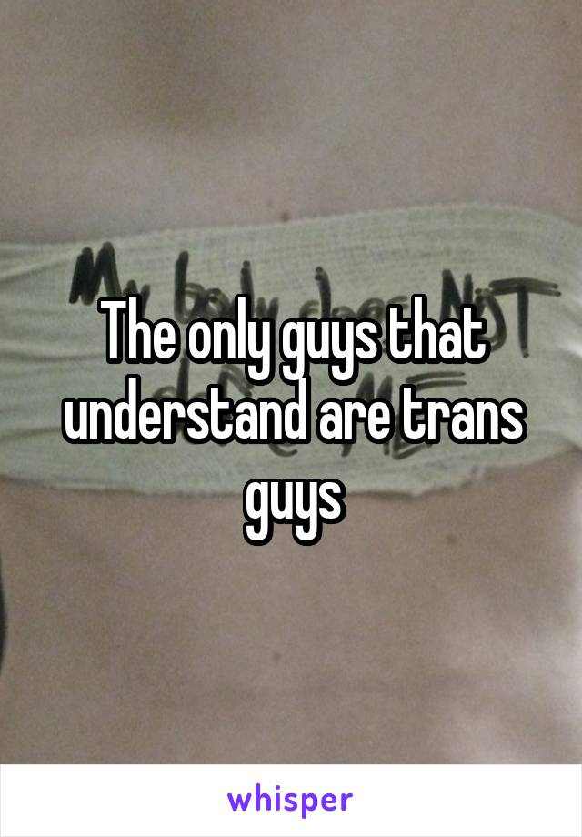 The only guys that understand are trans guys