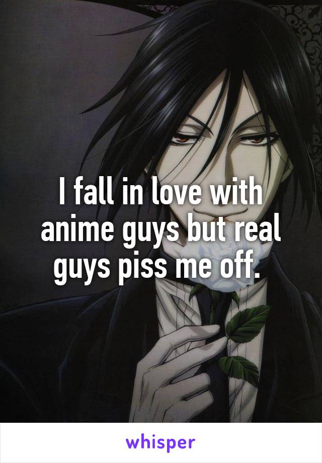 I fall in love with anime guys but real guys piss me off. 