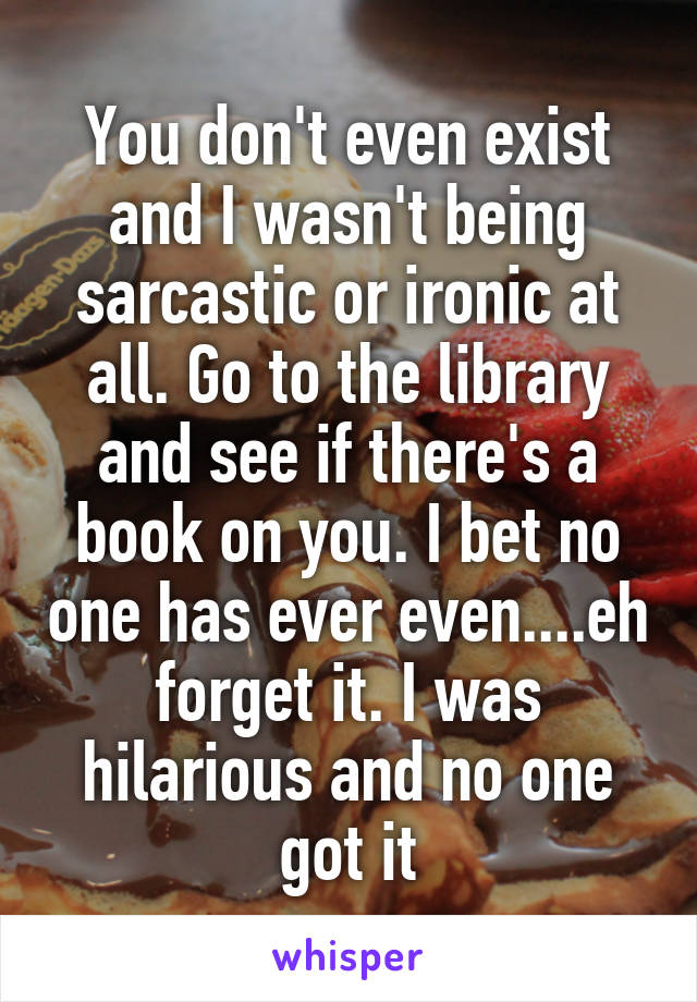 You don't even exist and I wasn't being sarcastic or ironic at all. Go to the library and see if there's a book on you. I bet no one has ever even....eh forget it. I was hilarious and no one got it