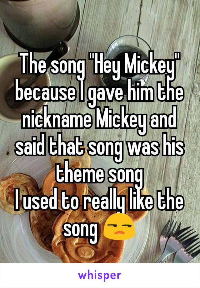 The song "Hey Mickey" because I gave him the nickname Mickey and said that song was his theme song
I used to really like the song 😒