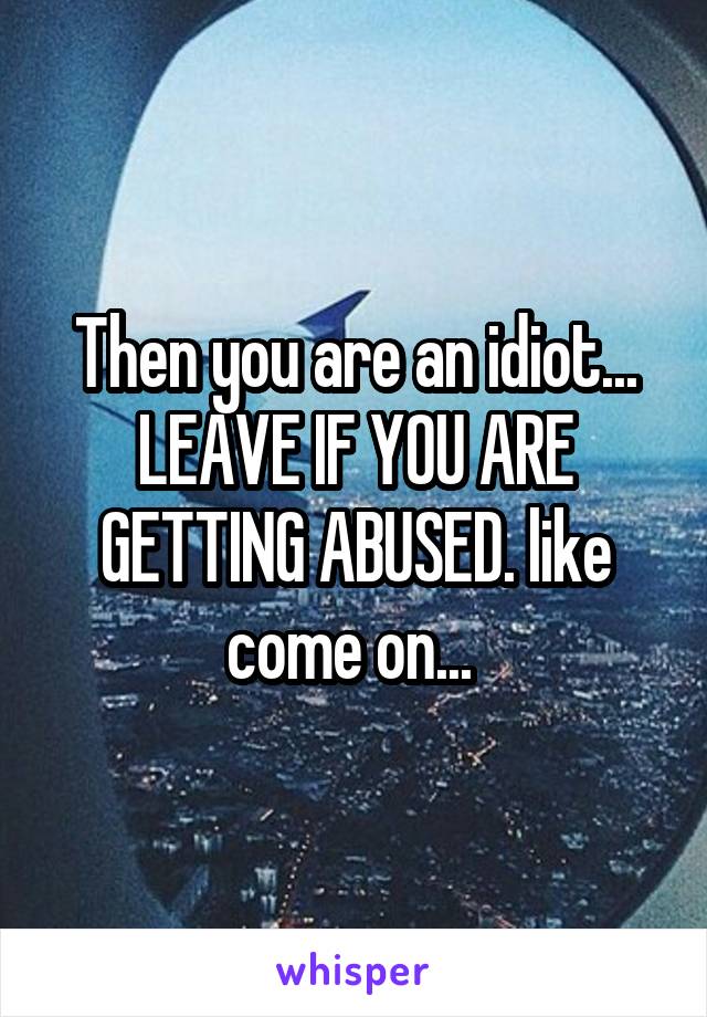 Then you are an idiot... LEAVE IF YOU ARE GETTING ABUSED. like come on... 