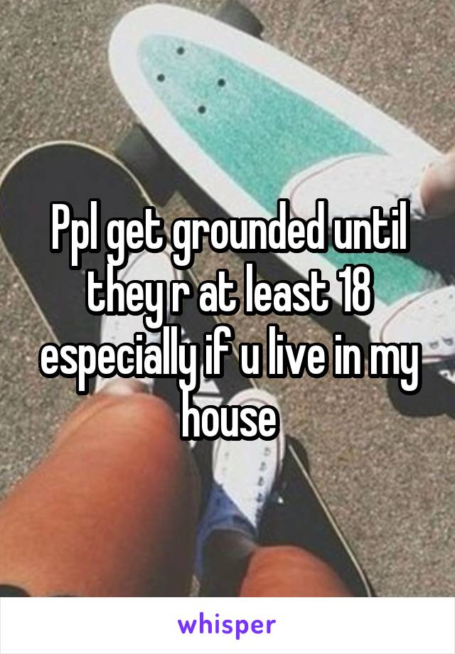 Ppl get grounded until they r at least 18 especially if u live in my house