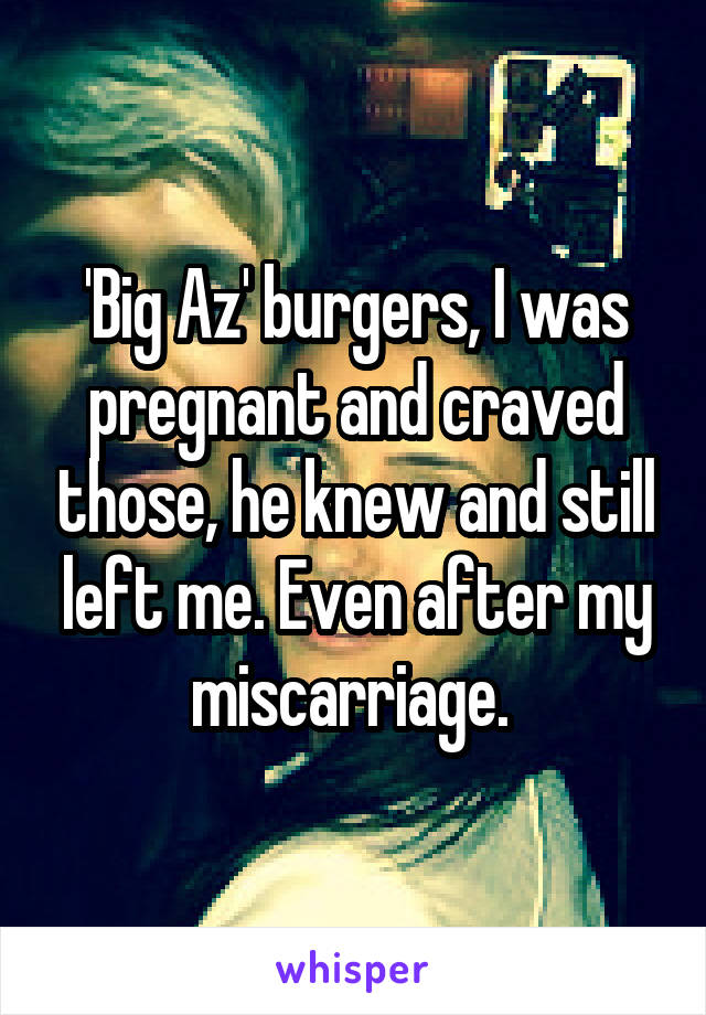 'Big Az' burgers, I was pregnant and craved those, he knew and still left me. Even after my miscarriage. 