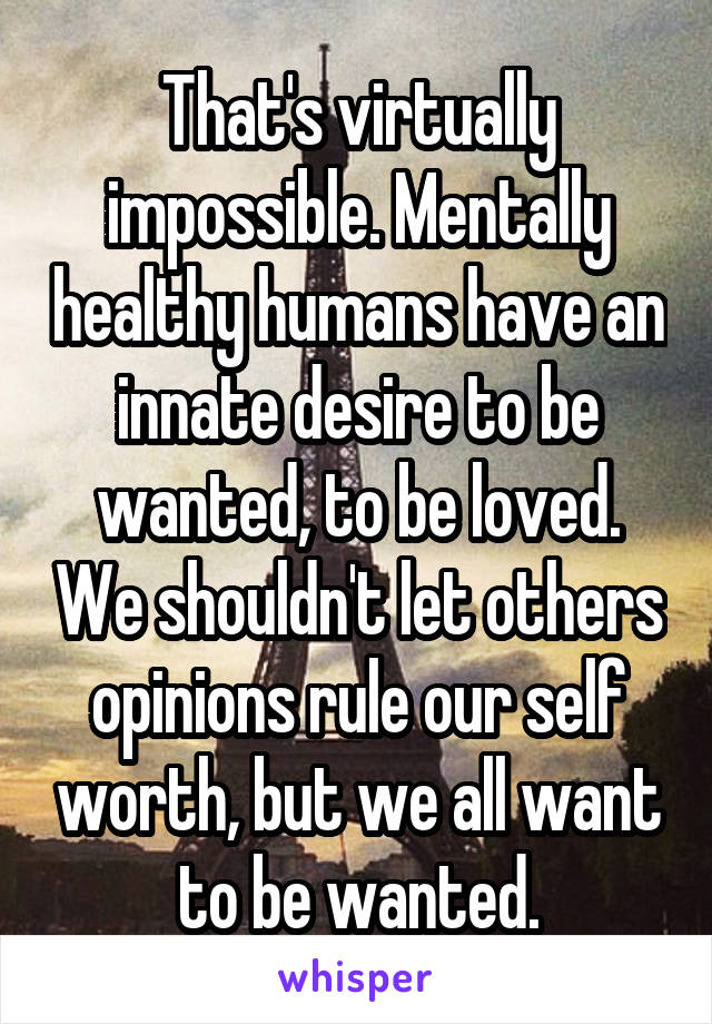 That's virtually impossible. Mentally healthy humans have an innate desire to be wanted, to be loved. We shouldn't let others opinions rule our self worth, but we all want to be wanted.