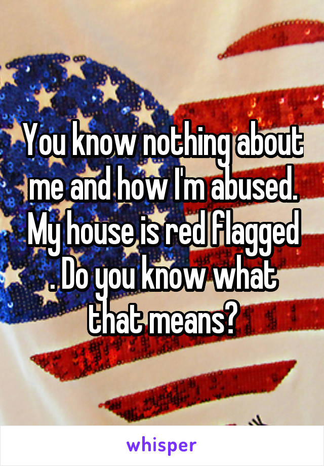 You know nothing about me and how I'm abused. My house is red flagged . Do you know what that means?