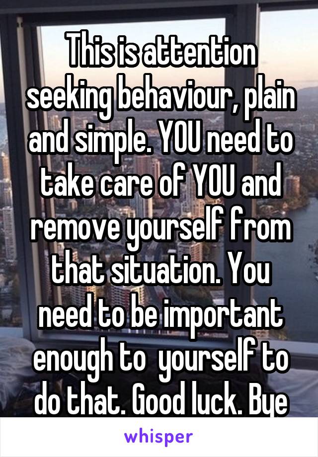 This is attention seeking behaviour, plain and simple. YOU need to take care of YOU and remove yourself from that situation. You need to be important enough to  yourself to do that. Good luck. Bye