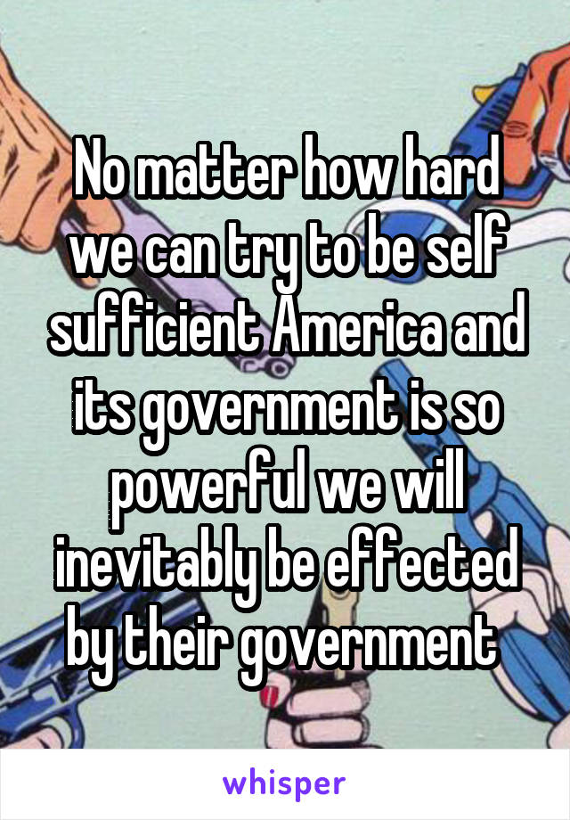 No matter how hard we can try to be self sufficient America and its government is so powerful we will inevitably be effected by their government 